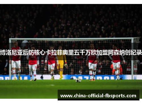 博洛尼亚后防核心卡拉菲奥里五千万欧加盟阿森纳创纪录