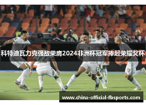 科特迪瓦力克强敌荣膺2024非洲杯冠军捧起荣耀奖杯 科特迪瓦力克强敌荣膺2024非洲杯冠军捧起荣耀奖杯